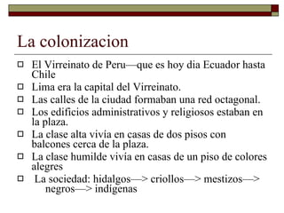 La colonizacion El Virreinato de Peru—que es hoy dia Ecuador hasta Chile Lima era la capital del Virreinato. Las calles de la ciudad formaban una red octagonal. Los edificios administrativos y religiosos estaban en la plaza. La clase alta vivía en casas de dos pisos con balcones cerca de la plaza. La clase humilde vivía en casas de un piso de colores alegres La sociedad: hidalgos—> criollos—> mestizos—>  negros—> indígenas  