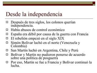 Desde la independencia Después de tres siglos, los colonos querían independencia. Había abusos de control económico España era débil por causa de la guerra con Francia El rebelión empezó en el siglo XIX Simón Bolívar luchó en el norte (Venezuela y Colombia) San Martín luchó en Argentina, Chile y Perú Bolívar y Martín no pudieron ponerse de acuerdo sobre una política de posguerra Por eso, Martín se fue a Francia y Bolívar continuó la lucha.  