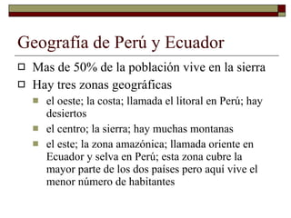 Geografía de Perú y Ecuador Mas de 50% de la población vive en la sierra Hay tres zonas geográficas el oeste; la costa; llamada el litoral en Perú; hay desiertos el centro; la sierra; hay muchas montanas el este; la zona amazónica; llamada oriente en Ecuador y selva en Perú; esta zona cubre la mayor parte de los dos países pero aquí vive el menor n ú mero de habitantes 