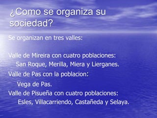 ¿Como se organiza su
sociedad?
Se organizan en tres valles:
Valle de Mireira con cuatro poblaciones:
San Roque, Merilla, Miera y Lierganes.
Valle de Pas con la poblacion:
Vega de Pas.
Valle de Pisueña con cuatro poblaciones:
Esles, Villacarriendo, Castañeda y Selaya.
 