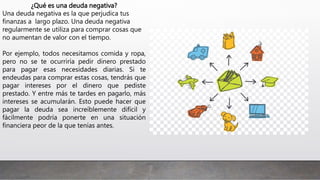 ¿Qué es una deuda negativa?
Una deuda negativa es la que perjudica tus
finanzas a largo plazo. Una deuda negativa
regularmente se utiliza para comprar cosas que
no aumentan de valor con el tiempo.
Por ejemplo, todos necesitamos comida y ropa,
pero no se te ocurriría pedir dinero prestado
para pagar esas necesidades diarias. Si te
endeudas para comprar estas cosas, tendrás que
pagar intereses por el dinero que pediste
prestado. Y entre más te tardes en pagarlo, más
intereses se acumularán. Esto puede hacer que
pagar la deuda sea increíblemente difícil y
fácilmente podría ponerte en una situación
financiera peor de la que tenías antes.
 
