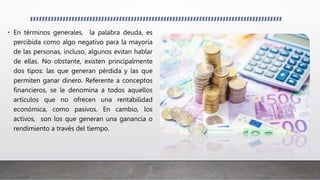 • En términos generales, la palabra deuda, es
percibida como algo negativo para la mayoría
de las personas, incluso, algunos evitan hablar
de ellas. No obstante, existen principalmente
dos tipos: las que generan pérdida y las que
permiten ganar dinero. Referente a conceptos
financieros, se le denomina a todos aquellos
artículos que no ofrecen una rentabilidad
económica, como pasivos. En cambio, los
activos, son los que generan una ganancia o
rendimiento a través del tiempo.
 