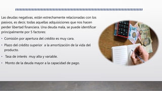 Las deudas negativas, están estrechamente relacionadas con los
pasivos, es decir, todas aquellas adquisiciones que nos hacen
perder libertad financiera. Una deuda mala, se puede identificar
principalmente por 5 factores:
• Comisión por apertura del crédito es muy cara.
• Plazo del crédito superior a la amortización de la vida del
producto.
• Tasa de interés muy alta y variable.
• Monto de la deuda mayor a la capacidad de pago.
 
