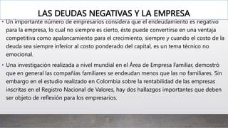 LAS DEUDAS NEGATIVAS Y LA EMPRESA
• Un importante número de empresarios considera que el endeudamiento es negativo
para la empresa, lo cual no siempre es cierto, éste puede convertirse en una ventaja
competitiva como apalancamiento para el crecimiento, siempre y cuando el costo de la
deuda sea siempre inferior al costo ponderado del capital, es un tema técnico no
emocional.
• Una investigación realizada a nivel mundial en el Área de Empresa Familiar, demostró
que en general las compañías familiares se endeudan menos que las no familiares. Sin
embargo en el estudio realizado en Colombia sobre la rentabilidad de las empresas
inscritas en el Registro Nacional de Valores, hay dos hallazgos importantes que deben
ser objeto de reflexión para los empresarios.
 