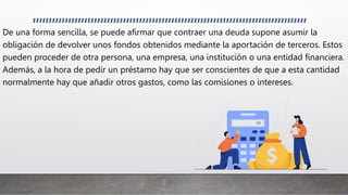 De una forma sencilla, se puede afirmar que contraer una deuda supone asumir la
obligación de devolver unos fondos obtenidos mediante la aportación de terceros. Estos
pueden proceder de otra persona, una empresa, una institución o una entidad financiera.
Además, a la hora de pedir un préstamo hay que ser conscientes de que a esta cantidad
normalmente hay que añadir otros gastos, como las comisiones o intereses.
 