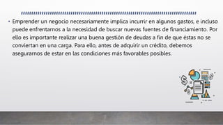 • Emprender un negocio necesariamente implica incurrir en algunos gastos, e incluso
puede enfrentarnos a la necesidad de buscar nuevas fuentes de financiamiento. Por
ello es importante realizar una buena gestión de deudas a fin de que éstas no se
conviertan en una carga. Para ello, antes de adquirir un crédito, debemos
asegurarnos de estar en las condiciones más favorables posibles.
 