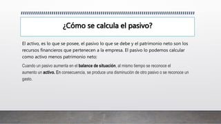 ¿Cómo se calcula el pasivo?
El activo, es lo que se posee, el pasivo lo que se debe y el patrimonio neto son los
recursos financieros que pertenecen a la empresa. El pasivo lo podemos calcular
como activo menos patrimonio neto:
Cuando un pasivo aumenta en el balance de situación, al mismo tiempo se reconoce el
aumento un activo. En consecuencia, se produce una disminución de otro pasivo o se reconoce un
gasto.
 