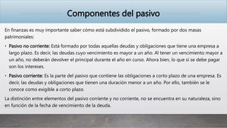 Componentes del pasivo
En finanzas es muy importante saber cómo está subdividido el pasivo, formado por dos masas
patrimoniales:
• Pasivo no corriente: Está formado por todas aquellas deudas y obligaciones que tiene una empresa a
largo plazo. Es decir, las deudas cuyo vencimiento es mayor a un año. Al tener un vencimiento mayor a
un año, no deberán devolver el principal durante el año en curso. Ahora bien, lo que sí se debe pagar
son los intereses.
• Pasivo corriente: Es la parte del pasivo que contiene las obligaciones a corto plazo de una empresa. Es
decir, las deudas y obligaciones que tienen una duración menor a un año. Por ello, también se le
conoce como exigible a corto plazo.
La distinción entre elementos del pasivo corriente y no corriente, no se encuentra en su naturaleza, sino
en función de la fecha de vencimiento de la deuda.
 