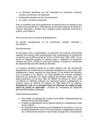 La dimensión planetaria que han alcanzado los problemas humanos,
   sociales, económicos y de seguridad.
   El desarrollo planetario de las comunicaciones.
   Un “orden” mundial sin regulación

Pero el verdadero éxito de la globalización se determinará en la medida en que
la misma permita disfrutar a cada persona de los bienes básicos de alimento y
vivienda, educación y empleo, paz y progreso social, desarrollo económico y
justicia. (Juan Pablo II)


Pero ¿En qué ramos incursiona la globalización?

Es sencillo principalmente en los económicos, sociales, culturales y
tecnológicos.

Económicamente:

En los países ricos o desarrollados, la proporción del comercio internacional
respecto del producto total (exportaciones más importaciones de mercancías
en relación con el PIB) aumentó de 32,9% a 37,9% entre 1990 y 2001. En los
países en desarrollo (países de ingresos bajos y medianos), la proporción
aumentó de 33,8% a 48,9% en ese mismo período. (Tomado de: Indicadores
de Desarrollo Mundial 2003 del Banco Mundial).

La inversión extranjera directa en el último decenio han ido aumentando
gradualmente las inversiones que empresas radicadas en un país hacen para
establecerse y operar negocios en otros países. En las últimas dos décadas,
con el aumento en la apertura, los flujos globales de inversión extranjera
directa se han duplicado con creces respecto del producto interno bruto. Los
flujos aumentaron en los años 1990, de US$324 mil millones en 1995 a US$
1,5 billones en 2000.Sin embargo, los regímenes cayeron notablemente en
América Latina de US$126 mil millones en 1998 hasta $72 mil millones.
Actualmente, ésta es la principal forma de afluencia de capital privado
hacia los países en desarrollo. (Tomado de: Indicadores de Desarrollo
Mundial 2003 del Banco Mundial).

Observaciones principales:

      Para hablar de globalización resulta crucial definir cuidadosamente las
      distintas formas que ésta adopta
      El grado de participación de los distintos países en la globalización dista
      de ser uniforme.
      Es importante tener presente que la globalización económica no es una
      tendencia totalmente nueva: En la era moderna, la globalización disfrutó
      de un florecimiento temprano hacia finales del siglo XIX, principalmente
                                                                               3
 