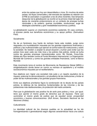 entre los países que hoy son desarrollados o ricos. En muchos de estos
          países, los flujos comerciales y del mercado de capitales en relación con
          el PIB se acercaban o superaban a los de años recientes. Ese temprano
          despuntar de la globalización se revirtió en la primera mitad del siglo XX,
          época de creciente proteccionismo en un contexto de amargas luchas
          nacionales y de poderío, guerras mundiales, revoluciones, auge de
          ideologías autoritarias y gran inestabilidad económica y política.

La globalización supone un crecimiento económico sostenido. En caso contrario,
el proceso pierde sus beneficios económicos y su apoyo político. (Samuelson
Paul)

Socialmente:

Se da un fenómeno muy fuerte de rechazo hacia este modelo, surge como
respuesta a la mundialización impuesta por los grandes organismos financieros y
políticos y las multinacionales que ejercen el control sobre las instituciones y sobre
la sociedad. Se resisten a aceptar la actual situación y luchan para evitar que los
países ricos sean cada vez más ricos y los pobres más pobres, donde se lucha
contra las grandes empresas transnacionales como: Mc Donals, Coca-Cola,
Adidas etc.Pero también contra el Fondo Monetario Internacional, La Organización
Mundial del Comercio y contra los grandes entidades financieras, como el Banco
Mundial.

Este movimiento toma el nombre de Movimiento de Resistencia Global (MRG) o
antiglobalización donde tienen en común su rechazo al capitalismo y al modelo
socioeconómico impuesto por el neoliberalismo.

Sus objetivos son: lograr una sociedad más justa y un reparto equitativo de la
riqueza, potenciar la democratización y el pluralismo de las instituciones y limitar el
poder de las multinacionales y los grandes grupos financieros.

Entre sus objetivos prioritarios figura la condonación de la deuda de los países
pobres, la defensa de los derechos fundamentales de las minorías y de las
poblaciones más desfavorecidas y la protección del medio ambiente.

Para que la globalización sea positiva ha de serlo para pobres y ricos por igual,
tiene que aportar el mismo grado de derechos que de riquezas. Tiene que
suministrar el mismo grado de justicia que de equidad social, prosperidad
económica y buenas comunicaciones. (Kofi Annan, Secretario Nacional de las
Naciones Unidas).

Culturalmente:

La identidad cultural de los diversos pueblos en la actualidad se ha ido
homogeneizando o generalizando según algunas características hacia una cultura

                                                                                     4
 