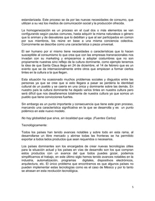estandarizada. Este proceso se da por las nuevas necesidades de consumo, que
utilizan a su vez los medios de comunicación social y la producción ofrecida.

La homogeneización es un proceso en el cual dos o más elementos se van
configurando según pautas comunes, hasta adquirir la misma naturaleza o género
que lo animan y de desvalores que lo debilitan y que al ser participados en común
por sus miembros, los reúne en base a una misma conciencia colectiva.
Comúnmente se describe como una característica o pieza universal.

El ser humano por sí mismo tiene necesidades o características que lo hacen
susceptible al consumismo lo que crea que con las empresas transnacionales nos
invadan con su marketing y empecemos a adoptar costumbres que no son
propiamente nuestras sino reflejo de la cultura dominante, como ejemplo tenemos
la idea de que Santa Claus llega en 24 de diciembre, el 14 de febrero que es un
evento que se da internacionalmente entre otros que empiezan a formar ciertos
tintes en la cultura a la que llegan.

Esta situación ha ocasionado muchos problemas sociales y disgustos entre las
personas ya que se cree que si esto llegara a pasar se perdería la identidad
cultural de un pueblo y se caería en una única y dominante sobre las demás. En
nuestro país la cultura dominante ha dejado varios tintes en nuestra cultura pero
será difícil que nos desafanemos totalmente de nuestra cultura ya que somos un
pueblo que tiene convicciones fuertes.

Sin embargo es un punto importante y consecuencia que tiene este gran proceso,
marcando una característica significativa en la que se desarrolla y es un punto
polémico en este nuevo modelo.

No hay globalidad que sirva, sin localidad que valga. (Fuentes Carlos)

Tecnológicamente:

Todos los países han tenido avances notables y sobre todo en esta rama, al
desarrollarse un libre mercado y abrirse todas las fronteras se ha permitido
exportar a todos lados productos que sean requeridos o necesarios.

Los países dominantes son los encargados de crear nuevas tecnologías útiles
para la situación actual y los países en vías de desarrollo son los que compran
estos productos con un avance del que todos puedes gozar, podemos
simplificarnos el trabajo, en este último siglo hemos tenido avances notables en la
industria, automatización, programas            digitales, dispositivos electrónicos,
arquitectura, etc. El único problema que encontramos es que algunos países no
pueden implementar estas tecnologías como es el caso de México y por lo tanto
se atrasan en esta revolución tecnológica.




                                                                                   5
 