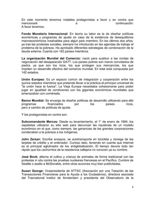En este momento tenemos notables protagonistas a favor y en contra que
mencionaré                       a                         continuación:
A favor tenemos:

Fondo Monetario Internacional: En teoría su labor es la de diseñar políticas
económicas y programas de ajuste en caso de la existencia de desequilibrios
macroeconómicos insalvables para algún país miembro. En los últimos dos años,
ya tras las protestas sociales, siempre ha introducido en las agendas de trabajo el
problema de la pobreza. Ha aprobado diferentes estrategias de condonación de la
deuda externa. Cuenta con 183 países miembros.

La organización Mundial del Comercio: nació para sustituir a las rondas de
negociación del desaparecido GATT. Los países pobres son meros convidados de
piedra, ya que son los ricos, los que protegen sus mercancías, los que
impiden un desarrollo efectivo del comercio mundial. En total está compuesta por
142 estados.

Unión Europea: Es un espacio común de integración y cooperación entre los
quince estados miembros que pretende llevar a la práctica el principio universal de
"la unión hace la fuerza". La Vieja Europa necesitaba cohesionarse para poder
jugar en igualdad de condiciones con los gigantes económicos mundiales que
amenazaban con comérsela.

Banco Mundial: Se encarga de diseñar políticas de desarrollo utilizando para ello
programas         financiados         por       los        países          ricos,
pero a cambio de políticas de ajuste.

Y los protagonistas en contra son:

Subcomandante Marcos: Desde su levantamiento, el 1° de enero de 1994, los
zapatistas utilizaron su sitio web para denunciar las injusticias de un modelo
económico en el que, como siempre, las ganancias de las grandes corporaciones
condenaban a la pobreza a los indígenas.

John Zerzan: Escribe ensayos, se autotransporta en bicicleta y reniega de las
tarjetas de crédito y el ordenador. Curioso dato, teniendo en cuenta que Internet
es el principal aglutinador de los antiglobalización. El tiempo devora todo tan
rápido que los cachorritos de la resistencia callejera no conocen ya su nombre.

José Bové: alterna el cultivo y crianza de animales de forma tradicional con las
protestas in situ contra las pruebas nucleares francesas en el Pacífico, Cumbre de
Seattle o asalto a McDonalds, entre otras acciones muy bien publicitadas.

Susan George: Vicepresidenta de ATTAC (Asociación por una Tasación de las
Transacciones Financieras para la Ayuda a los Ciudadanos), directora asociada
del Trasnational Institut de Amsterdam y presidenta del Observatorio de la

                                                                                 6
 