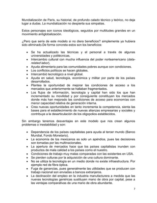 Mundialización de París, su historial, de profundo calado técnico y teórico, no deja
lugar a dudas. La mundialización no despierta sus simpatias.

Estos personajes son iconos ideológicos, seguidos por multitudes grandes en un
movimiento antiglobalización.

¿Pero que sería de este modelo si no diera beneficios? simplemente ya hubiera
sido eliminado.De forma concreta estos son los beneficios:

      Se ha actualizado las técnicas y el personal a través de algunas
      universidades y politécnicas.
      Intercambio cultural con mucha influencia del poder norteamericano (data-
      related labor).
      Ayuda alimentaria para las comunidades pobres aunque con condiciones.
      Los conflictos políticos se hacen globales.
      Intercambió tecnológico a nivel global.
      Ayuda en salud, tecnología, económica y militar por parte de los países
      desarrollados.
      Plantea la oportunidad de mejorar las condiciones de acceso a los
      mercados que anteriormente se hallaban fragmentados.
      Los flujos de información, tecnología y capital han sido los que han
      incrementado su movilidad y por consiguiente constituyen los mercados
      donde más han mejorado las condiciones de acceso para economías con
      menor capacidad relativa de generación interna.
      Crea nuevas oportunidades en tanto incrementa la competencia, sienta las
      bases para el establecimiento de nuevas alianzas empresarias y sociales y
      contribuye a la desarticulación de los oligopolios establecidos.

Sin embargo tenemos desventajas en este modelo que nos crean algunos
problemas o inestabilidad y son:

      Dependencia de los países capitalistas para ayuda al tercer mundo (Banco
      Mundial, Fondo Monetario).
      La economía de los mexicanos es solo un apéndice, pues las decisiones
      son tomadas por las multinacionales.
      La apertura de mercados hace que los países capitalistas inunden con
      productos de mala calidad a los países como el nuestro.
      Condiciones de trabajo muy malas comparadas con las existentes en USA.
      Se pierden culturas por la adquisición de una cultura dominante.
      No se utiliza la tecnología en un medio donde no existe infraestructura. Por
      ejemplo red de fibra óptica.
      Fuga de ganancias, pues generalmente las utilidades que se producen con
      trabajo nacional son enviadas a bancos extranjeros.
      La declinación del empleo en la industria manufacturera a medida que las
      nuevas tecnologías genéricas sustituyen mano de obra por capital, pese a
      las ventajas comparativas de una mano de obra abundante.
                                                                                   7
 