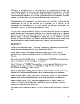 El final de la globalización no es claro ya que es un proceso que se ajusta a las
necesidades actuales de los países, por desgracia actualmente estamos entrando
en una crisis de la que no sabremos cuando nos recuperaremos los que causa
una inestabilidad constante en el mundo y nos impide divisar claramente el rumbo
de este modelo económico y con qué problemas nos encontraremos.

Globalización y universalidad no van de la mano, son más bien excluyentes. La
globalización se da en las técnicas, en el mercado, en el turismo, en la
información. La universalidad es la de los valores, los derechos del hombre, las
libertades, la cultura, la democracia.(Baudrillard Jean).

En conclusión este tema es muy amplio con diversos puntos desde los cuales se
puede abordar, por lo que causa polémica en la sociedad, este tema es más que
estar de acuerdo o en desacuerdo con él, es toda una estructura económica,
política, social, cultural y tecnológica que azota día a día al mundo en el que
vivimos es parte de nosotros, de nuestro ambiente nos desarrollamos en ella, por
ello es importante conocer sobre qué estamos parados y en qué caminamos.

BILIOGRAFIA

Jorge Rionda Ramírez (2008), ¿Qué es el capitalismo? Mesoeconomia: el análisis
de la mesoestructura económica, León Guanajuato, México.
Jesús Isaac García (2008), Neoliberalismo económico y su impacto en la
administración publica, privada y social, Universidad Autónoma de Tamaulipas,
México.
Banco Mundial (Abril 2004), ¿Qué es la globalización?, PREM Grupo de políticas
económicas Grupo de economía para el desarrollo
Maria T. Coutinho, Y (2008), The psychology of working and globalization: a new
perspective for a new era, Department of Counseling, Developmental, and
Educational Psychology, Boston College.
Banco Mundial (Abril 2004), ¿La globalización incrementa la pobreza al mundo?,
PREM Grupo de políticas económicas Grupo de economía para el desarrollo
Banco Mundial (Abril 2004), ¿Empeora la desigualdad debido a la globalización?,
PREM Grupo de políticas económicas Grupo de economía para el desarrollo
Banco Mundial (Abril 2004), ¿Provoca la globalización un agudo proceso de
deterioro de las normas ambientales?, PREM Grupo de políticas económicas
Grupo de economía para el desarrollo
http://www.elmundo.es/especiales/2001/07/sociedad/globalizacion/protagonistas.ht
ml



                                                                                  8
 