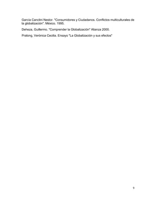 García Canclini Nestor. "Consumidores y Ciudadanos. Conflictos multiculturales de
la globalización". México. 1995.
Deheza, Guillermo. "Comprender la Globalización" Alianza 2000.
Pralong, Verónica Cecilia. Ensayo "La Globalización y sus efectos"




                                                                                9
 