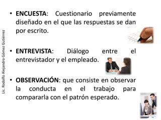 • ENCUESTA: Cuestionario previamente
                                           diseñado en el que las respuestas se dan
                                           por escrito.
Lic. Rodolfo Alejandro Gómez Gutiérrez




                                         • ENTREVISTA:       Diálogo    entre    el
                                           entrevistador y el empleado.

                                         • OBSERVACIÓN: que consiste en observar
                                           la conducta en el trabajo para
                                           compararla con el patrón esperado.
 