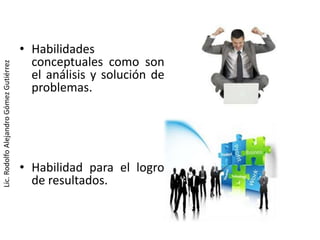 • Habilidades
                                           conceptuales como son
Lic. Rodolfo Alejandro Gómez Gutiérrez




                                           el análisis y solución de
                                           problemas.




                                         • Habilidad para el logro
                                           de resultados.
 
