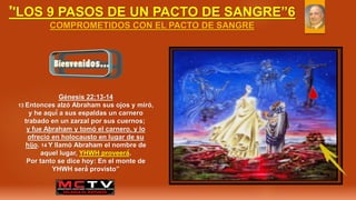 ''LOS 9 PASOS DE UN PACTO DE SANGRE”6
COMPROMETIDOS CON EL PACTO DE SANGRE
Génesis 22:13-14
13 Entonces alzó Abraham sus ojos y miró,
y he aquí a sus espaldas un carnero
trabado en un zarzal por sus cuernos;
y fue Abraham y tomó el carnero, y lo
ofreció en holocausto en lugar de su
hijo. 14 Y llamó Abraham el nombre de
aquel lugar, YHWH proveerá́.
Por tanto se dice hoy: En el monte de
YHWH será́ provisto”
 