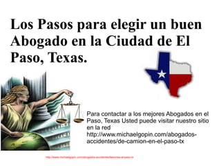 Los Pasos para elegir un buen
Abogado en la Ciudad de El
Paso, Texas.


                                    Para contactar a los mejores Abogados en el
                                    Paso, Texas Usted puede visitar nuestro sitio
                                    en la red
                                    http://www.michaelgopin.com/abogados-
                                    accidentes/de-camion-en-el-paso-tx

     http://www.michaelgopin.com/abogados-accidentes/lesiones-el-paso-tx
 