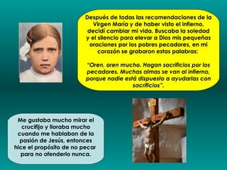 Después de todas las recomendaciones de la
                            Virgen María y de haber visto el infierno,
                          decidí cambiar mi vida. Buscaba la soledad
                         y el silencio para elevar a Dios mis pequeñas
                           oraciones por los pobres pecadores, en mi
                              corazón se grabaron estas palabras:

                         “Oren, oren mucho. Hagan sacrificios por los
                         pecadores. Muchas almas se van al infierno,
                         porque nadie está dispuesto a ayudarlas con
                                         sacrificios”.




 Me gustaba mucho mirar el
   crucifijo y lloraba mucho
 cuando me hablaban de la
  pasión de Jesús, entonces
hice el propósito de no pecar
  para no ofenderlo nunca.
 