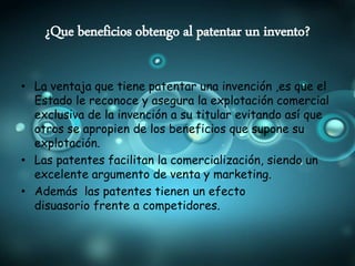 ¿Que beneficios obtengo al patentar un invento?
• La ventaja que tiene patentar una invención ,es que el
Estado le reconoce y asegura la explotación comercial
exclusiva de la invención a su titular evitando así que
otros se apropien de los beneficios que supone su
explotación.
• Las patentes facilitan la comercialización, siendo un
excelente argumento de venta y marketing.
• Además las patentes tienen un efecto
disuasorio frente a competidores.
 