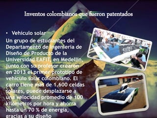 Inventos colombianos que fueron patentados
• Vehículo solar
Un grupo de estudiantes del
Departamento de Ingeniería de
Diseño de Producto de la
Universidad EAFIT, en Medellín,
junto con su profesor crearon
en 2013 el primer prototipo de
vehículo solar colombiano. El
carro tiene más de 1.600 celdas
solares, puede desplazarse a
una velocidad promedio de 100
kilómetros por hora y ahorra
hasta un 70 % de energía,
gracias a su diseño
 