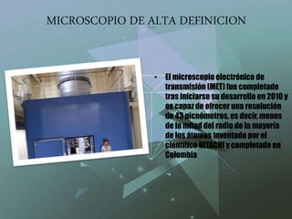 MICROSCOPIO DE ALTA DEFINICION
• El microscopio electrónico de
transmisión (MET) fue completado
tras iniciarse su desarrollo en 2010 y
es capaz de ofrecer una resolución
de 43 picnómetros, es decir, menos
de la mitad del radio de la mayoría
de los átomos inventado por el
científico HITACHI y completado en
Colombia
 