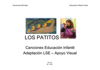 Cancionero Bimodal                   Educación Infantil 3 años




              LOS PATITOS
             Canciones Educación Infantil
            Adaptación LSE – Apoyo Visual

                         M.F.M
                        AL –LSE
 