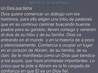 Abram y la promesa
Un Dios que llama
Dios quiere comenzar un diálogo con los
hombres, para ello eligen una tribu de pastores
que en su continuo caminar buscando buenos
pastos para su ganado, lleven consigo y veneren
al dios de su tribu y de su familia. Dios va
entrando en el mundo y en la historia de a poco
y silenciosamente. Comienza a ocupar un lugar
en el corazón de Abram, de su familia, de su
clan. Se le manifiesta como un Dios que bendice
a los suyos, que hace promesas importantes. Lo
único que le pide a Abram es la fe cargada de
confianza en que Él es un Dios fiel.
 