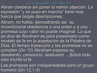 La respuesta de Abram
Abram obedece sin poner la menor objeción. La
expresión “y se puso en marcha” tiene mas
fuerza que largas descripciones.
Abram, no habla, demostrando así su
incondicional obediencia a una orden y a una
promesa cuyo valor no puede imaginar. Lo que
se dice de Abraham es para presentarlo como
modelo de fe en la aceptación de la Palabra de
Dios. El tiempo transcurre y las promesas no se
cumplen (Gn 15) Abraham expresa su
desaliento, cansancio, desilusión …Sobre todo
esto triunfa la fe.
Las promesas son indispensables para un grupo
humano (Gn 12,1-3)
 