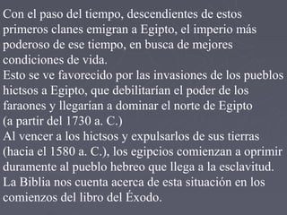 Con el paso del tiempo, descendientes de estos
primeros clanes emigran a Egipto, el imperio más
poderoso de ese tiempo, en busca de mejores
condiciones de vida.
Esto se ve favorecido por las invasiones de los pueblos
hictsos a Egipto, que debilitarían el poder de los
faraones y llegarían a dominar el norte de Egipto
(a partir del 1730 a. C.)
Al vencer a los hictsos y expulsarlos de sus tierras
(hacia el 1580 a. C.), los egipcios comienzan a oprimir
duramente al pueblo hebreo que llega a la esclavitud.
La Biblia nos cuenta acerca de esta situación en los
comienzos del libro del Éxodo.
 