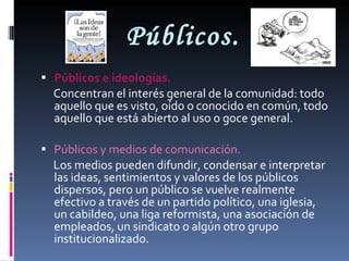 Públicos. Públicos e ideologías. Concentran el interés general de la comunidad: todo aquello que es visto, oído o conocido en común, todo aquello que está abierto al uso o goce general. Públicos y medios de comunicación. Los medios pueden difundir, condensar e interpretar las ideas, sentimientos y valores de los públicos dispersos, pero un público se vuelve realmente efectivo a través de un partido político, una iglesia, un cabildeo, una liga reformista, una asociación de empleados, un sindicato o algún otro grupo institucionalizado. 