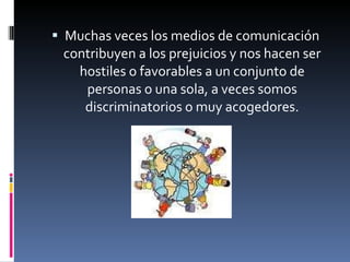 Muchas veces los medios de comunicación contribuyen a los prejuicios y nos hacen ser hostiles o favorables a un conjunto de personas o una sola, a veces somos discriminatorios o muy acogedores. 