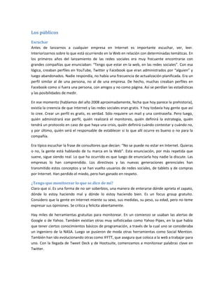 Los públicos
Escuchar
Antes de lanzarnos a cualquier empresa en Internet es importante escuchar, ver, leer.
Interiorizarnos sobre lo que está ocurriendo en la Web en relación con determinadas temáticas. En
los primeros años del lanzamiento de las redes sociales era muy frecuente encontrarse con
grandes compañías que enunciaban: “Tengo que estar en la web, en las redes sociales”. Con esa
lógica, creaban perfiles en YouTube, Twitter y Facebook que eran administrados por “alguien” y
luego abandonados. Nadie respondía, no había una frecuencia de actualización planificada. Era un
perfil similar al de una persona, no al de una empresa. De hecho, muchas creaban perfiles en
Facebook como si fuera una persona, con amigos y no como página. Así se perdían las estadísticas
y las posibilidades de medir.
En ese momento (hablamos del año 2008 aproximadamente, fecha que hoy parece la prehistoria),
existía la creencia de que Internet y las redes sociales eran gratis. Y hoy todavía hay gente que así
lo cree. Crear un perfil es gratis, es verdad. Sólo requiere un mail y una contraseña. Pero luego,
quién administrará ese perfil, quién realizará el monitoreo, quién definirá la estrategia, quién
tendrá un protocolo en caso de que haya una crisis, quién definirá cuándo contestar y cuándo no,
y por último, quién será el responsable de establecer si lo que allí ocurre es bueno o no para la
compañía.
Era típico escuchar la frase de consultores que decían: “No se puede no estar en Internet. Quieras
o no, la gente está hablando de tu marca en la Web”. Esta enunciación, por más repetida que
suene, sigue siendo real. Lo que ha ocurrido es que luego de enunciarla hoy nadie la discute. Las
empresas lo han comprendido. Los directivos y las nuevas generaciones gerenciales han
transmitido estos conceptos y se han vuelto usuarios de redes sociales, de tablets y de compras
por Internet. Han perdido el miedo, pero han ganado en respeto.
¿Tengo que monitorear lo que se dice de mí?
Claro que sí. Es una forma de no ser soberbios, una manera de enterarse dónde aprieta el zapato,
dónde lo estoy haciendo mal y dónde lo estoy haciendo bien. Es un focus group gratuito.
Considero que la gente en Internet miente su sexo, sus medidas, su peso, su edad, pero no teme
expresar sus opiniones. Se critica y felicita abiertamente.
Hay miles de herramientas gratuitas para monitorear. En un comienzo se usaban las alertas de
Google o de Yahoo. También existían otras muy sofisticadas como Yahoo Pipes, en la que había
que tener ciertos conocimientos básicos de programación, a través de la cual uno se consideraba
un ingeniero de la NASA. Luego se pusieron de moda otras herramientas como Social Mention.
También han ido evolucionando otras como IFFTT, que asegura que coloca a la web a trabajar para
uno. Con la llegada de Tweet Deck y de Hootsuite, comenzamos a monitorear palabras clave en
Twitter.
 