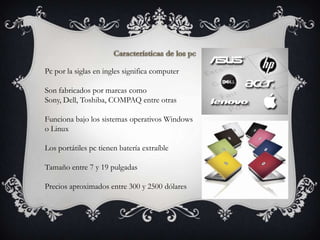 Pc por la siglas en ingles significa computer

Son fabricados por marcas como
Sony, Dell, Toshiba, COMPAQ entre otras

Funciona bajo los sistemas operativos Windows
o Linux

Los portátiles pc tienen batería extraíble

Tamaño entre 7 y 19 pulgadas

Precios aproximados entre 300 y 2500 dólares
 