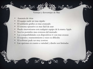 Ventajas y desventajas de Mac

•   Ausencia de virus
•   El equipo suele ser mas rápido
•   El ambiente grafico es mas avanzado
•   El sistema operativo es mas fácil de usar
•   Puede sincronizarse con cualquier equipo de la marca Apple
•   Son los portátiles mas costosos del mercado
•   Las compatibilidades con dispositivos tv son mas escasas
•   El soporte y mantenimiento a veces se dificulta
•   El software pude ser muy costoso
•   Las opciones en cuanto a variedad y diseño son limitadas
 
