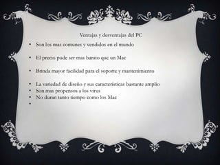 Ventajas y desventajas del PC
• Son los mas comunes y vendidos en el mundo

• El precio pude ser mas barato que un Mac

• Brinda mayor facilidad para el soporte y mantenimiento

• La variedad de diseño y sus características bastante amplio
• Son mas propensos a los virus
• No duran tanto tiempo como los Mac
•
 