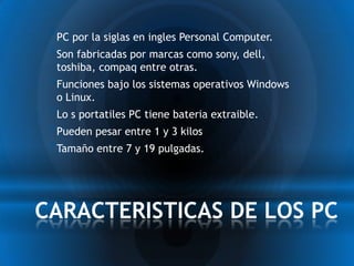 * PC por la siglas en ingles Personal Computer.
 * Son fabricadas por marcas como sony, dell,
  toshiba, compaq entre otras.
 * Funciones bajo los sistemas operativos Windows
  o Linux.
 * Lo s portatiles PC tiene bateria extraible.
 * Pueden pesar entre 1 y 3 kilos
 * Tamaño entre 7 y 19 pulgadas.



CARACTERISTICAS DE LOS PC
 