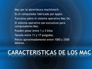* Mac por la abreviatura machintoch.
  * Es el computador fabricado por Apple.
  * Funciona sobre el sistema operativo Mac Os.
  * El sistema operativo son exclusivos para
   computadores Mac.
  * Pueden pesar entre 1 y 3 kilos
  * Tamalo entre 11 y 17 pulgadas.
  * Precio aproximadamente entre 1000 y 2500
   dolares.


*CARACTERISTICAS DE LOS MAC
 