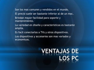 * Son los mas comunes y vendidos en el mundo.
* El precio suele ser bastante inferior al de un mac.
* Brindan mayor facilidad para soporte y
 mantenimiento.
* La variedad en diseño y caracteristicas es bastante
 amplia.
* Es facil conectarlos a TVs y otros dispositivos.
* Los dispositivos y accesorios son mas variados y
 economicos.



                     *VENTAJAS DE
                                        LOS PC
 