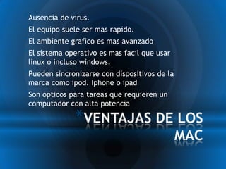 *Ausencia de virus.
*El equipo suele ser mas rapido.
*El ambiente grafico es mas avanzado
*El sistema operativo es mas facil que usar
 linux o incluso windows.
*Pueden sincronizarse con dispositivos de la
 marca como ipod. Iphone o ipad
*Son opticos para tareas que requieren un
 computador con alta potencia

               *VENTAJAS DE LOS
                                               MAC
 
