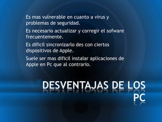 * Es mas vulnerable en cuanto a virus y
 problemas de seguridad.
* Es necesario actualizar y corregir el sofware
 frecuentemente.
* Es dificil sincronizarlo des con ciertos
 dispositivos de Apple.
* Suele ser mas dificil instalar aplicaciones de
 Apple en Pc que al contrario.



      *DESVENTAJAS DE LOS
                                                   PC
 