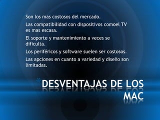 * Son los mas costosos del mercado.
* Las compatibilidad con dispositivos comoel TV
 es mas escasa.
* El soporte y mantenimiento a veces se
 dificulta.
* Los periféricos y software suelen ser costosos.
* Las apciones en cuanto a variedad y diseño son
 limitadas.



      *DESVENTAJAS DE LOS
                                              MAC
 