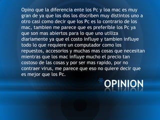 * Opino que la diferencia ente los Pc y loa mac es muy
 gran de ya que los dos los discriben muy distintos uno a
 otro casi como decir que los Pc es lo contrario de los
 mac, tambien me parece que es preferible los Pc ya
 que son mas abiertos para lo que uno utiliza
 diariamente ya que el costo influye y tambien influye
 todo lo que requiere un computador como los
 repuestos, accesorios y muchas mas cosas que necesitan
 mientras que los mac influye mucho el precio tan
 costoso de las cosas y por ser mas rapido, por no
 contraer virus, me parece que eso no quiere decir que
 es mejor que los Pc.

                                    *OPINION
 
