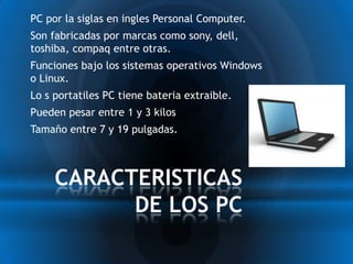 * PC por la siglas en ingles Personal Computer.
* Son fabricadas por marcas como sony, dell,
 toshiba, compaq entre otras.
* Funciones bajo los sistemas operativos Windows
 o Linux.
* Lo s portatiles PC tiene bateria extraible.
* Pueden pesar entre 1 y 3 kilos
* Tamaño entre 7 y 19 pulgadas.


      CARACTERISTICAS
            DE LOS PC
 
