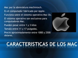 * Mac por la abreviatura machintoch.
* Es el computador fabricado por Apple.
* Funciona sobre el sistema operativo Mac Os.
* El sistema operativo son exclusivos para
 computadores Mac.
* Pueden pesar entre 1 y 3 kilos
* Tamalo entre 11 y 17 pulgadas.
* Precio aproximadamente entre 1000 y 2500
 dolares.



*CARACTERISTICAS DE LOS MAC
 