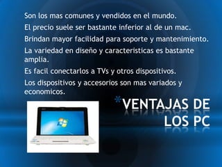 *Son los mas comunes y vendidos en el mundo.
*El precio suele ser bastante inferior al de un mac.
*Brindan mayor facilidad para soporte y mantenimiento.
*La variedad en diseño y caracteristicas es bastante
 amplia.
*Es facil conectarlos a TVs y otros dispositivos.
*Los dispositivos y accesorios son mas variados y
 economicos.

                            *VENTAJAS DE
                                           LOS PC
 