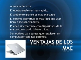 *Ausencia de virus.
*El equipo suele ser mas rapido.
*El ambiente grafico es mas avanzado
*El sistema operativo es mas facil que usar
 linux o incluso windows.
*Pueden sincronizarse con dispositivos de la
 marca como ipod. Iphone o ipad
*Son opticos para tareas que requieren un
 computador con alta potencia

               *VENTAJAS DE LOS
                                               MAC
 