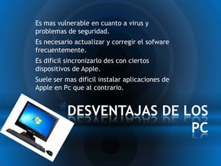 * Es mas vulnerable en cuanto a virus y
 problemas de seguridad.
* Es necesario actualizar y corregir el sofware
 frecuentemente.
* Es dificil sincronizarlo des con ciertos
 dispositivos de Apple.
* Suele ser mas dificil instalar aplicaciones de
 Apple en Pc que al contrario.


         *DESVENTAJAS DE LOS
                                                   PC
 