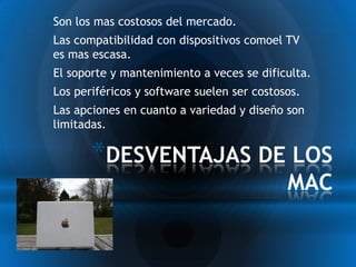 *Son los mas costosos del mercado.
*Las compatibilidad con dispositivos comoel TV
 es mas escasa.
*El soporte y mantenimiento a veces se dificulta.
*Los periféricos y software suelen ser costosos.
*Las apciones en cuanto a variedad y diseño son
 limitadas.

        *DESVENTAJAS DE LOS
                                            MAC
 